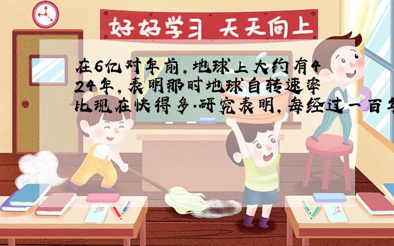 在6亿对年前,地球上大约有424年,表明那时地球自转速率比现在快得多.研究表明,每经过一百年,地球自转周期减慢近2毫秒.