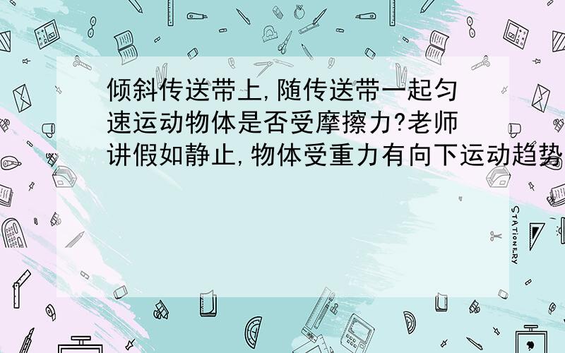 倾斜传送带上,随传送带一起匀速运动物体是否受摩擦力?老师讲假如静止,物体受重力有向下运动趋势有摩擦