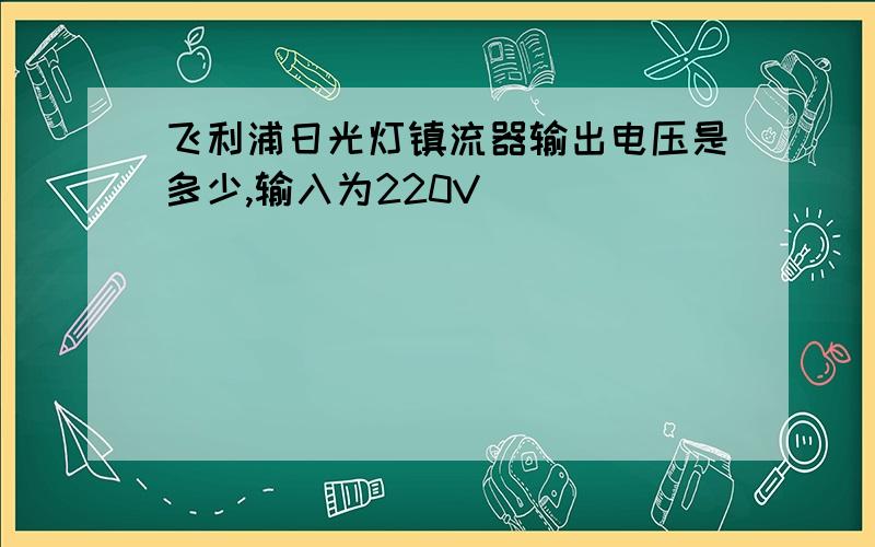 飞利浦日光灯镇流器输出电压是多少,输入为220V