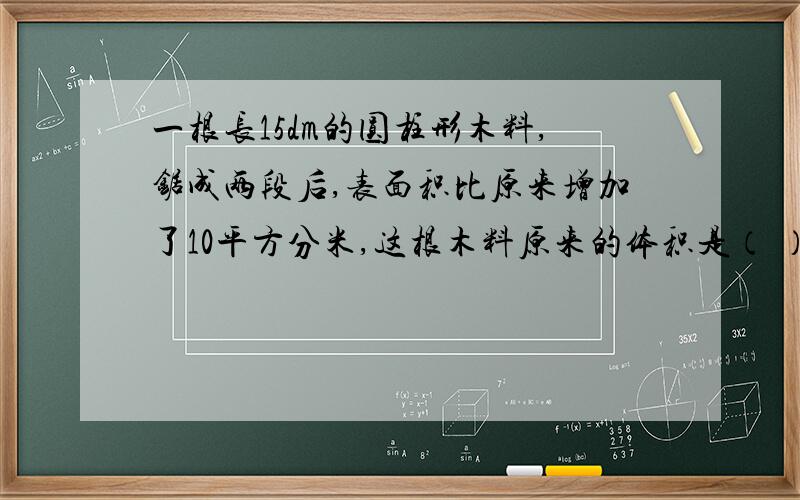 一根长15dm的圆柱形木料,锯成两段后,表面积比原来增加了10平方分米,这根木料原来的体积是（ ）立方分米