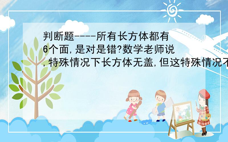 判断题----所有长方体都有6个面,是对是错?数学老师说,特殊情况下长方体无盖,但这特殊情况不包括在所有里..