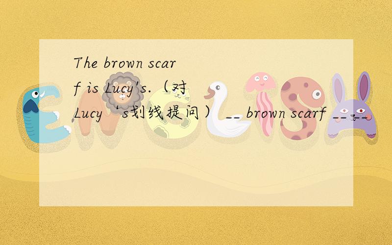 The brown scarf is Lucy's.（对Lucy‘s划线提问） __ brown scarf __ __