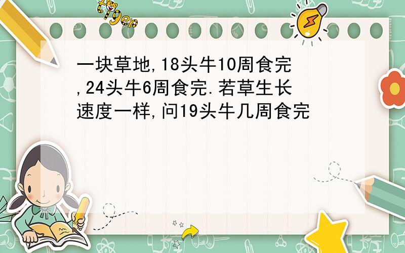 一块草地,18头牛10周食完,24头牛6周食完.若草生长速度一样,问19头牛几周食完