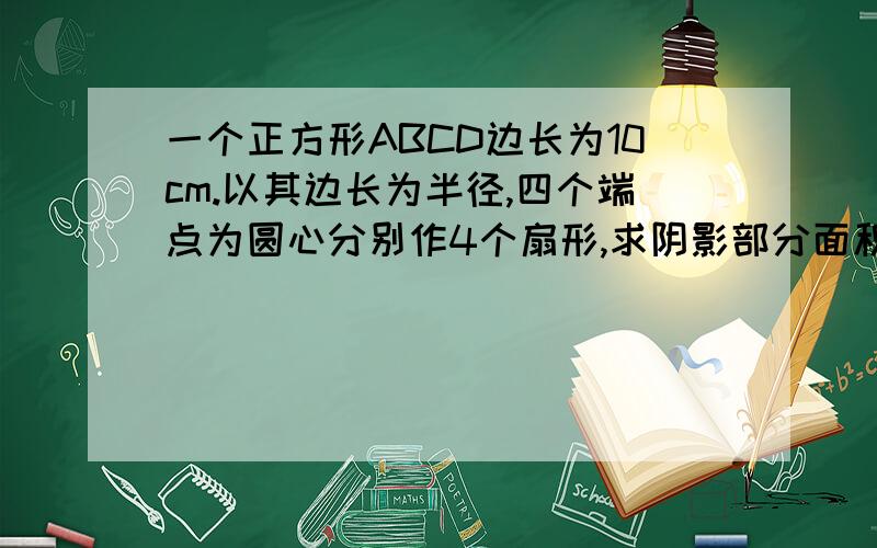 一个正方形ABCD边长为10cm.以其边长为半径,四个端点为圆心分别作4个扇形,求阴影部分面积