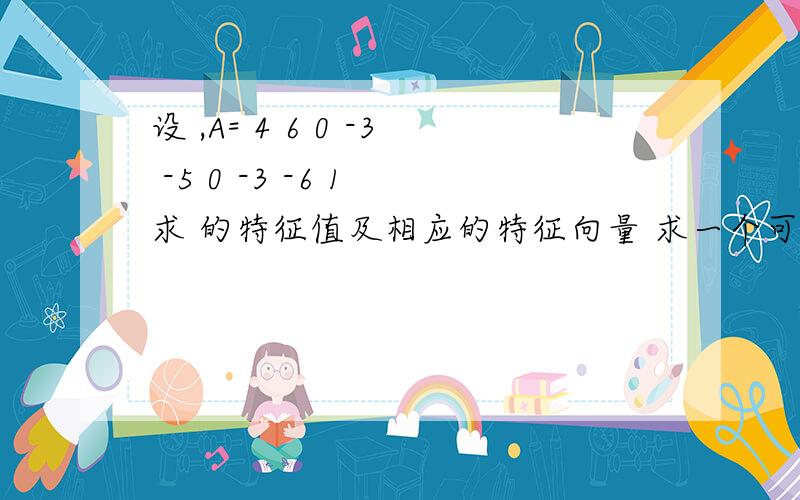 设 ,A= 4 6 0 -3 -5 0 -3 -6 1 求 的特征值及相应的特征向量 求一个可逆矩阵 ,使 为对角阵