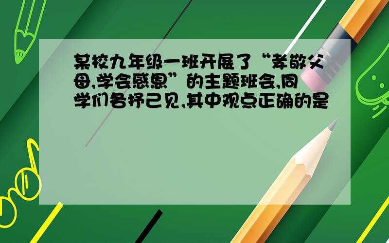 某校九年级一班开展了“孝敬父母,学会感恩”的主题班会,同学们各抒己见,其中观点正确的是