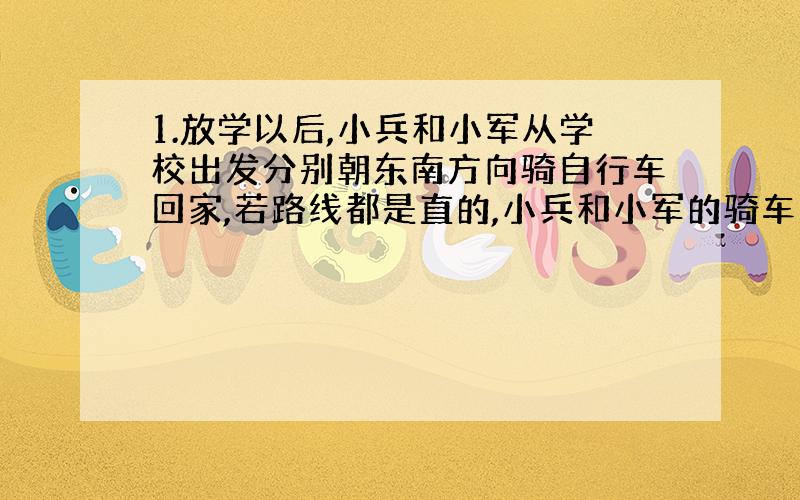 1.放学以后,小兵和小军从学校出发分别朝东南方向骑自行车回家,若路线都是直的,小兵和小军的骑车速度都是9KM/H,小兵骑