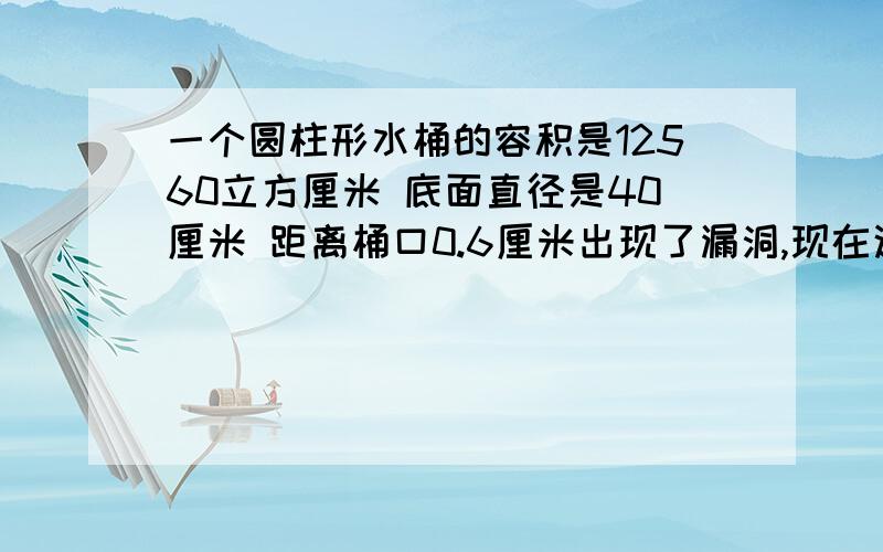 一个圆柱形水桶的容积是12560立方厘米 底面直径是40厘米 距离桶口0.6厘米出现了漏洞,现在这个水桶最多能装水多少克