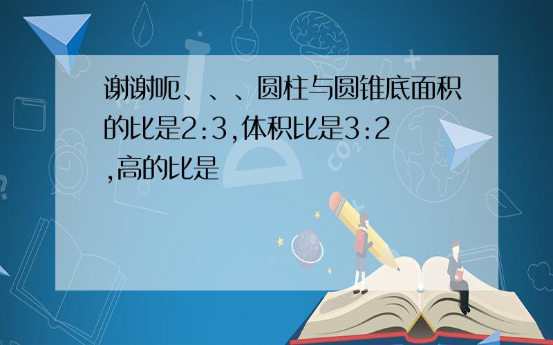 谢谢呃、、、圆柱与圆锥底面积的比是2:3,体积比是3:2,高的比是