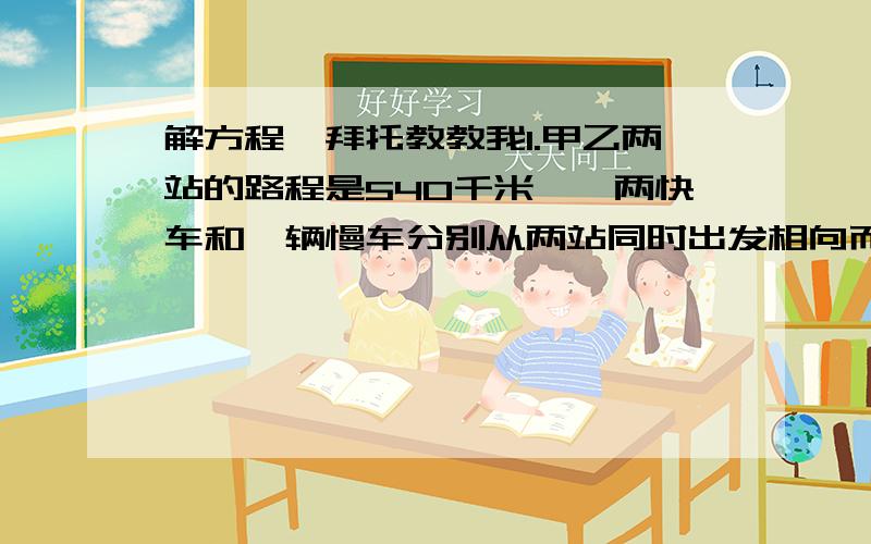 解方程,拜托教教我1.甲乙两站的路程是540千米,一两快车和一辆慢车分别从两站同时出发相向而行,途中快车休息了0.5小时