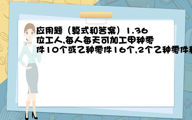 应用题（算式和答案）1.36位工人,每人每天可加工甲种零件10个或乙种零件16个,2个乙种零件和1个甲种零件配成一套,每