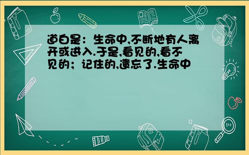 道白是：生命中,不断地有人离开或进入.于是,看见的,看不见的；记住的,遗忘了.生命中