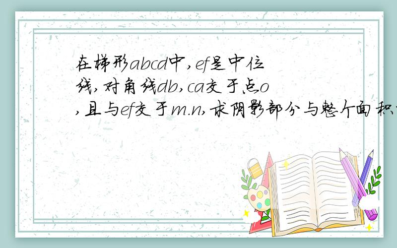 在梯形abcd中,ef是中位线,对角线db,ca交于点o,且与ef交于m.n,求阴影部分与整个面积的比值或关系