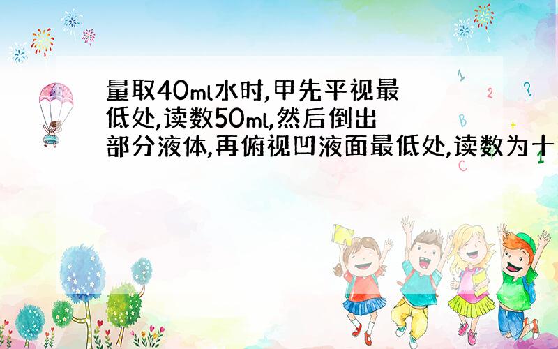 量取40ml水时,甲先平视最低处,读数50ml,然后倒出部分液体,再俯视凹液面最低处,读数为十毫升,而乙同学先仰视凹液面