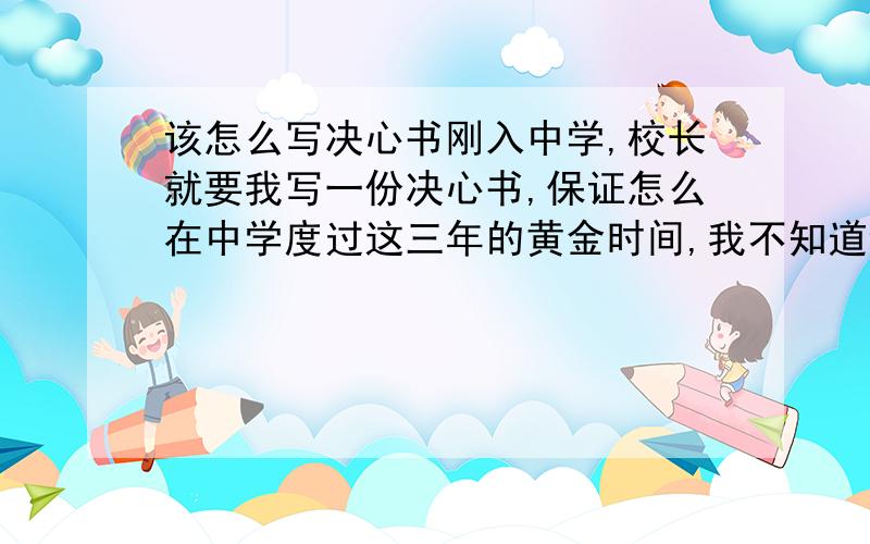 该怎么写决心书刚入中学,校长就要我写一份决心书,保证怎么在中学度过这三年的黄金时间,我不知道该写什么内容,