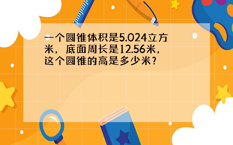 一个圆锥体积是5.024立方米，底面周长是12.56米，这个圆锥的高是多少米？