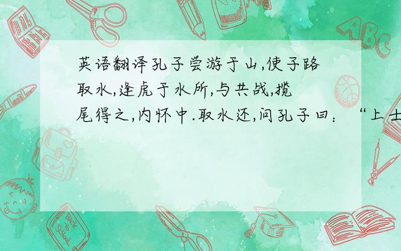 英语翻译孔子尝游于山,使子路取水,逢虎于水所,与共战,揽尾得之,内怀中.取水还,问孔子曰：“上士杀虎如之何?”子曰：“上