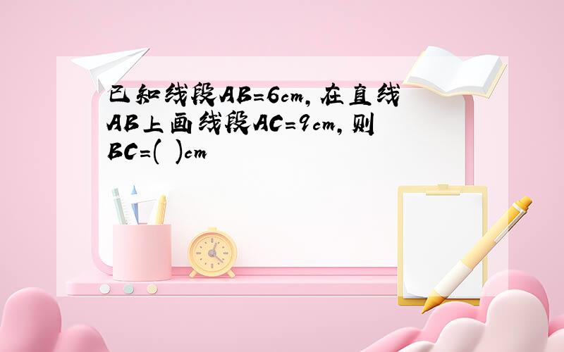 已知线段AB=6cm,在直线AB上画线段AC=9cm,则BC=( )cm