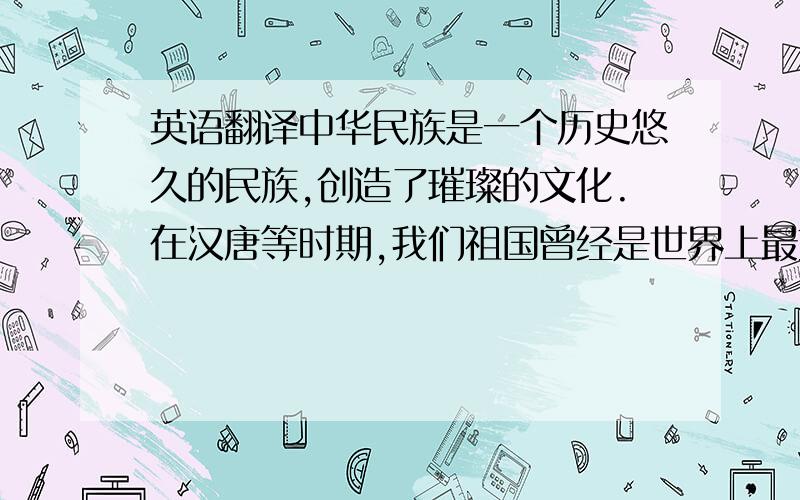 英语翻译中华民族是一个历史悠久的民族,创造了璀璨的文化.在汉唐等时期,我们祖国曾经是世界上最文明、最强大的国家.但是,由