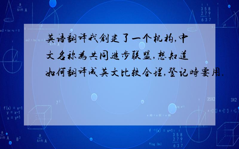 英语翻译我创建了一个机构,中文名称为共同进步联盟,想知道如何翻译成英文比较合理,登记时要用.