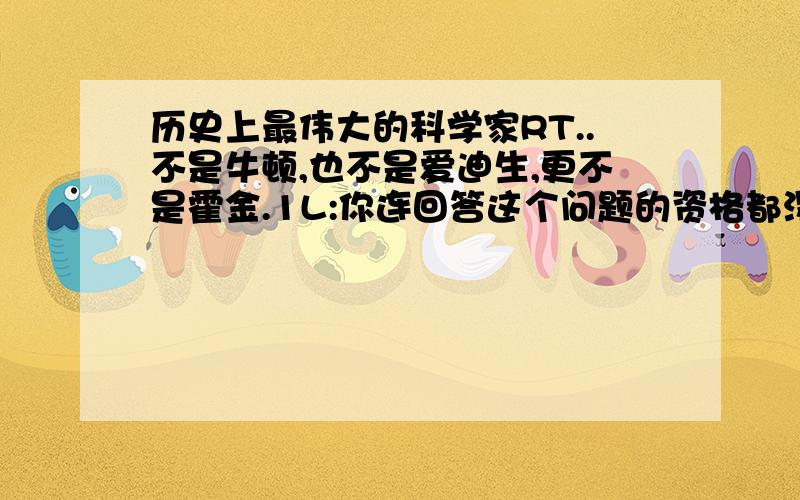 历史上最伟大的科学家RT..不是牛顿,也不是爱迪生,更不是霍金.1L:你连回答这个问题的资格都没有,名字都打得错!回去小