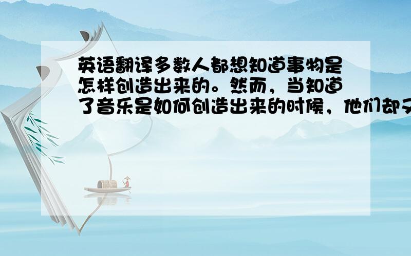 英语翻译多数人都想知道事物是怎样创造出来的。然而，当知道了音乐是如何创造出来的时候，他们却又忠诚的承认什么都不知道。作曲