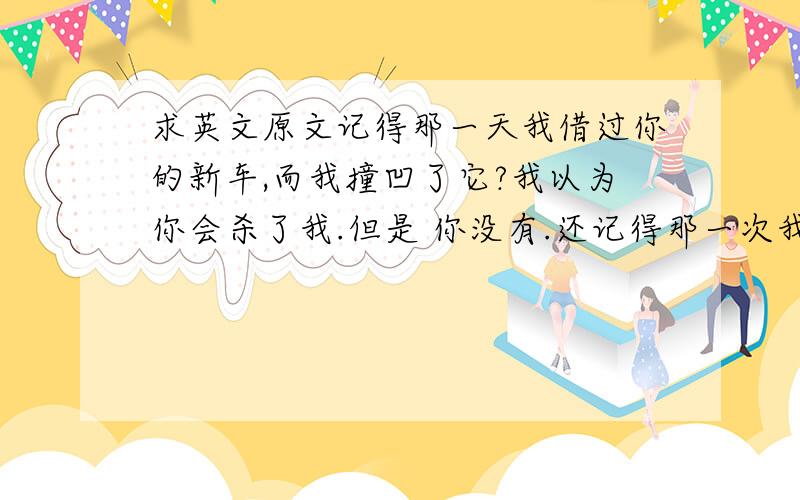 求英文原文记得那一天我借过你的新车,而我撞凹了它?我以为你会杀了我.但是 你没有.还记得那一次我拖你去海滩,而你说天会下