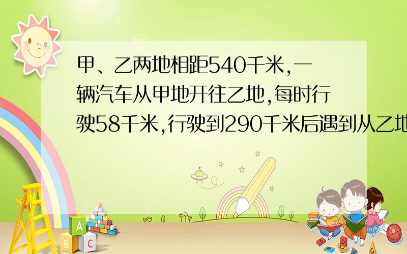 甲、乙两地相距540千米,一辆汽车从甲地开往乙地,每时行驶58千米,行驶到290千米后遇到从乙地开来的一辆