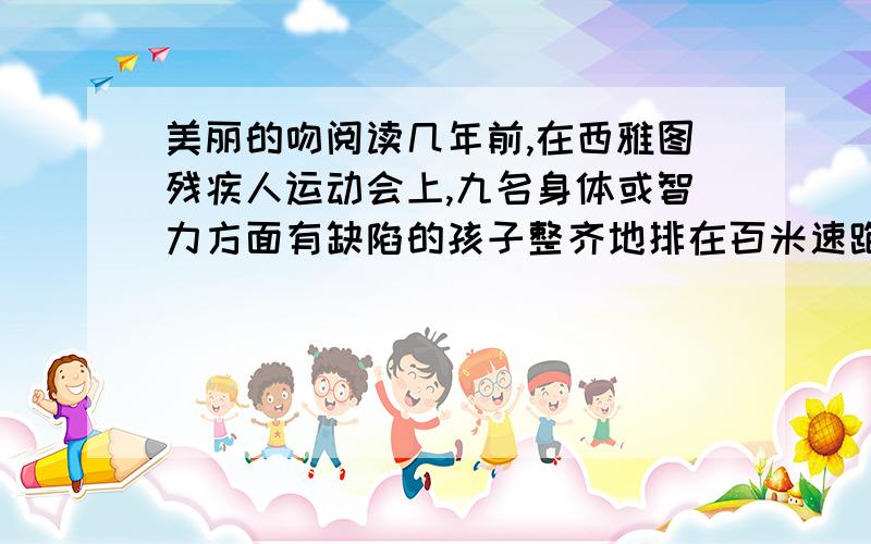 美丽的吻阅读几年前,在西雅图残疾人运动会上,九名身体或智力方面有缺陷的孩子整齐地排在百米速跑线上.枪声一响,所有的人跑了