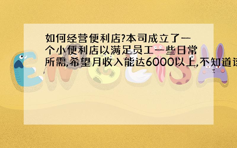 如何经营便利店?本司成立了一个小便利店以满足员工一些日常所需,希望月收入能达6000以上,不知道该如何来经营呢?