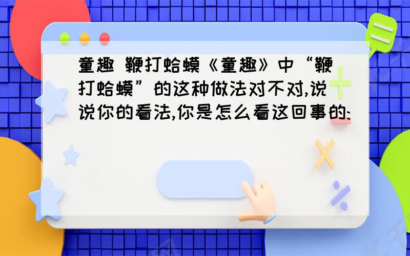 童趣 鞭打蛤蟆《童趣》中“鞭打蛤蟆”的这种做法对不对,说说你的看法,你是怎么看这回事的: