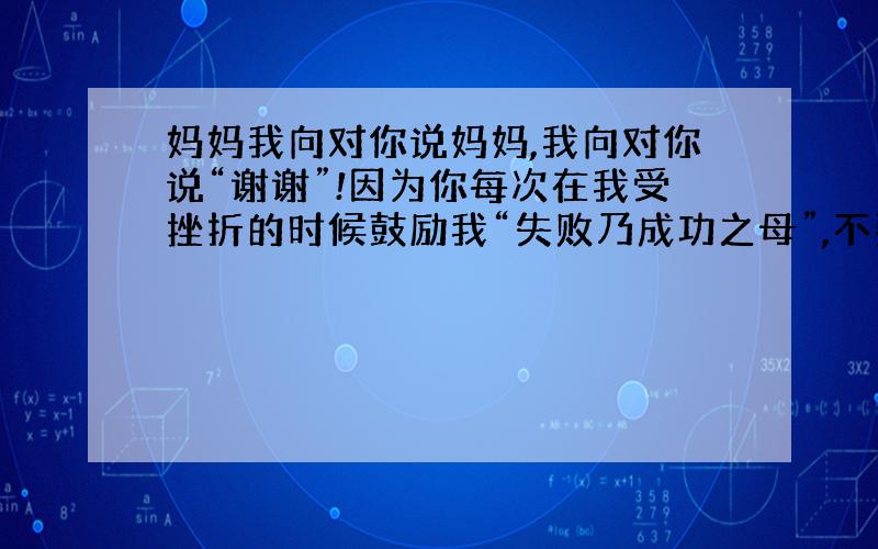 妈妈我向对你说妈妈,我向对你说“谢谢”!因为你每次在我受挫折的时候鼓励我“失败乃成功之母”,不要泄气,继续努力总有一天会