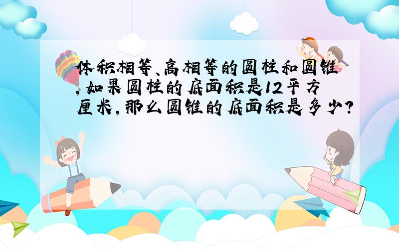 体积相等、高相等的圆柱和圆锥,如果圆柱的底面积是12平方厘米,那么圆锥的底面积是多少?