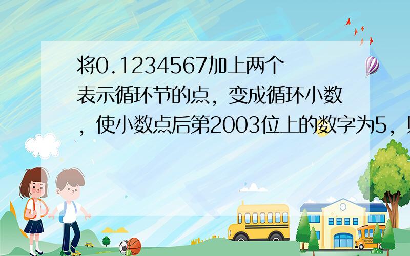 将0.1234567加上两个表示循环节的点，变成循环小数，使小数点后第2003位上的数字为5，则这个循环小数是_____