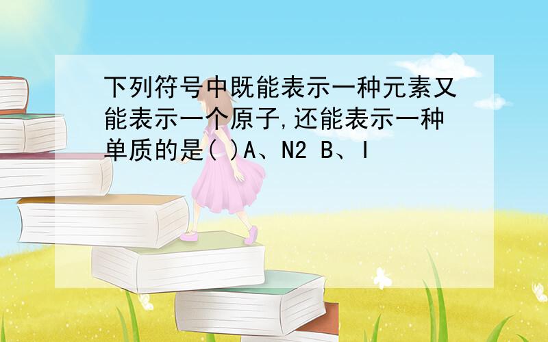 下列符号中既能表示一种元素又能表示一个原子,还能表示一种单质的是( )A、N2 B、I