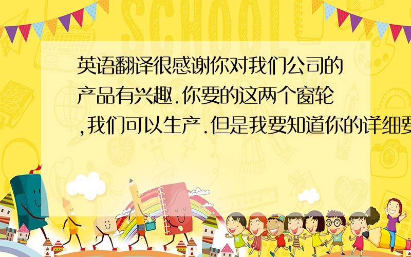 英语翻译很感谢你对我们公司的产品有兴趣.你要的这两个窗轮,我们可以生产.但是我要知道你的详细要求是什么,我们才可以定出价