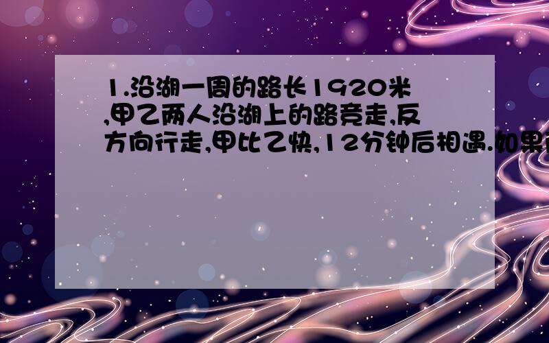 1.沿湖一周的路长1920米,甲乙两人沿湖上的路竞走,反方向行走,甲比乙快,12分钟后相遇.如果两人每分钟多走16米,则