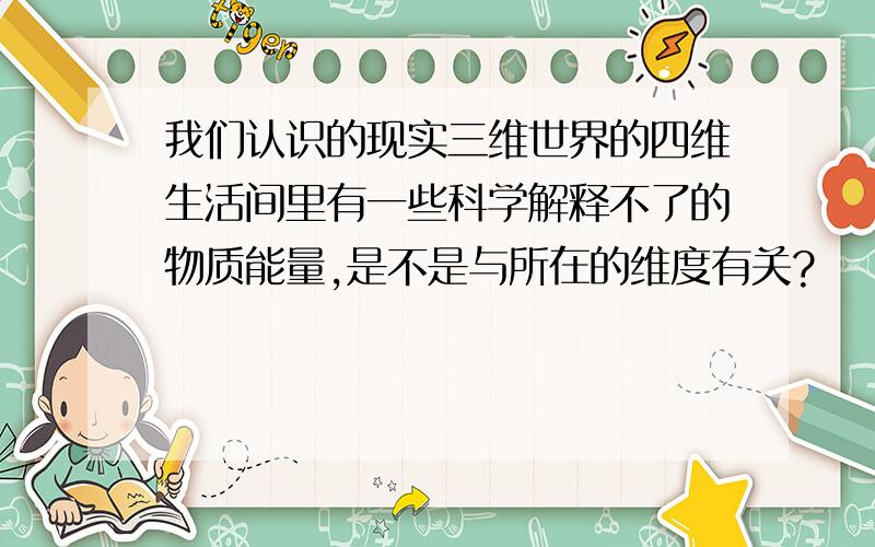 我们认识的现实三维世界的四维生活间里有一些科学解释不了的物质能量,是不是与所在的维度有关?