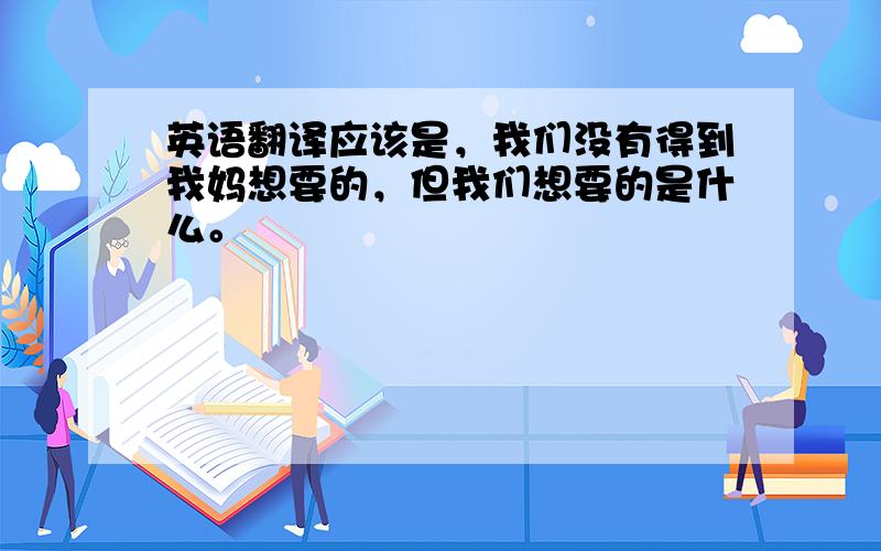 英语翻译应该是，我们没有得到我妈想要的，但我们想要的是什么。