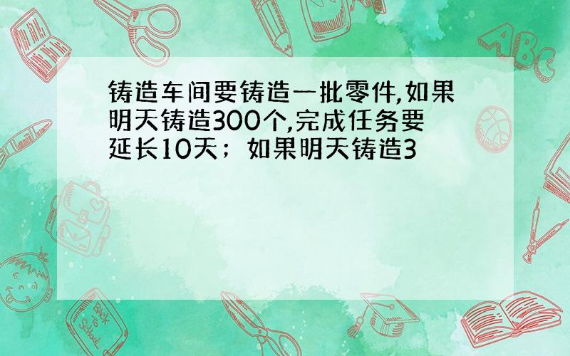 铸造车间要铸造一批零件,如果明天铸造300个,完成任务要延长10天；如果明天铸造3