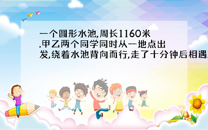 一个圆形水池,周长1160米.甲乙两个同学同时从一地点出发,绕着水池背向而行,走了十分钟后相遇.