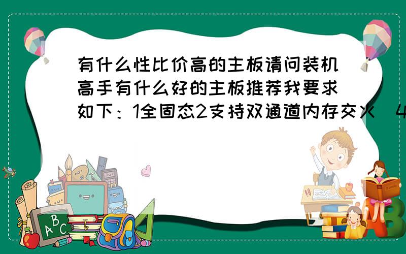 有什么性比价高的主板请问装机高手有什么好的主板推荐我要求如下：1全固态2支持双通道内存交火（4条内存条）3英特尔芯片,最