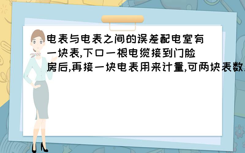 电表与电表之间的误差配电室有一块表,下口一根电缆接到门脸房后,再接一块电表用来计量,可两块表数总是对不上数,每月误差在2