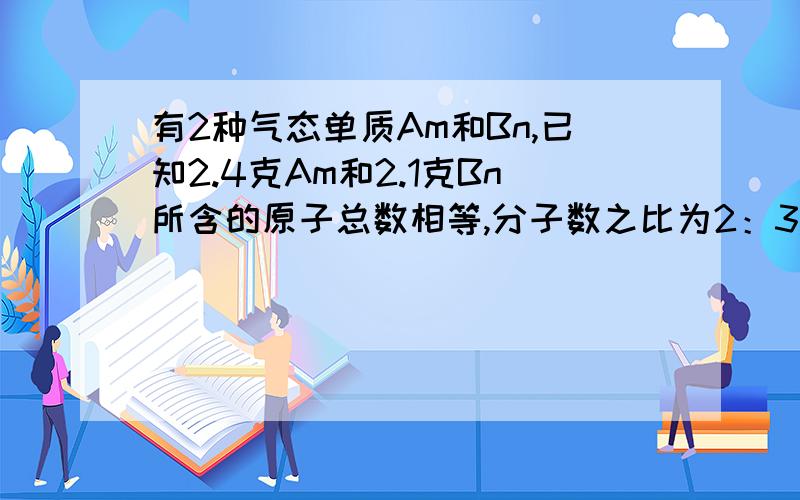 有2种气态单质Am和Bn,已知2.4克Am和2.1克Bn所含的原子总数相等,分子数之比为2：3,A和B原子核内质子数和中