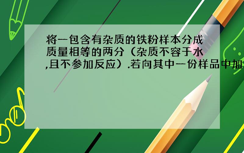 将一包含有杂质的铁粉样本分成质量相等的两分（杂质不容于水,且不参加反应）.若向其中一份样品中加入足量的稀硫酸,充分反应后