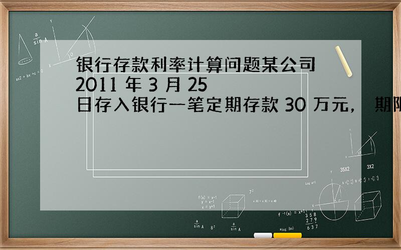 银行存款利率计算问题某公司 2011 年 3 月 25 日存入银行一笔定期存款 30 万元， 期限为 1 年， 年利率为