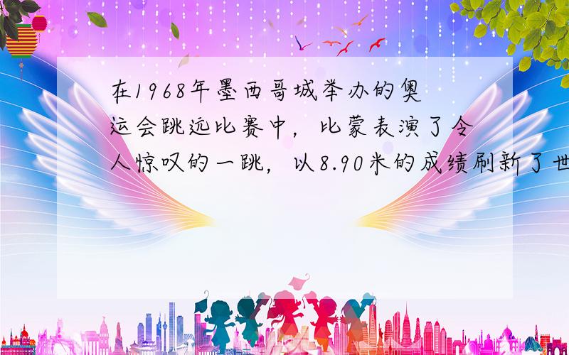 在1968年墨西哥城举办的奥运会跳远比赛中，比蒙表演了令人惊叹的一跳，以8.90米的成绩刷新了世界记录．若记他起跳后的时