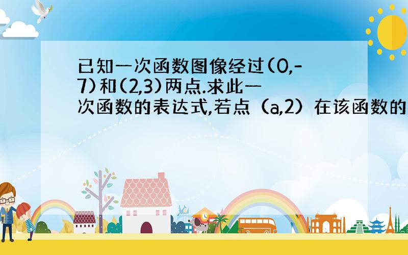 已知一次函数图像经过(0,-7)和(2,3)两点.求此一次函数的表达式,若点（a,2）在该函数的图象上,试求a的值