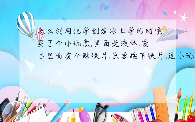 怎么利用化学创造冰上学的时候买了个小玩意,里面是液体,袋子里面有个贴铁片,只要按下铁片,这小玩意就自动变暖和,变固态,等