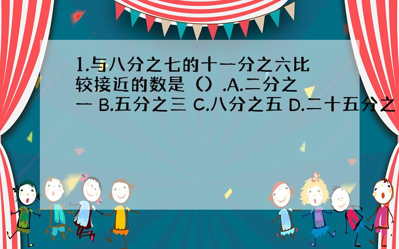 1.与八分之七的十一分之六比较接近的数是（）.A.二分之一 B.五分之三 C.八分之五 D.二十五分之